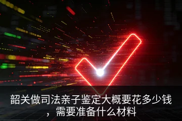 韶关做司法亲子鉴定大概要花多少钱，需要准备什么材料