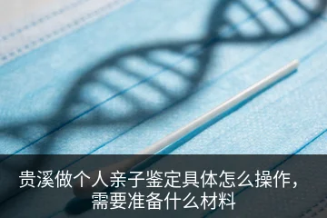 贵溪做个人亲子鉴定具体怎么操作，需要准备什么材料