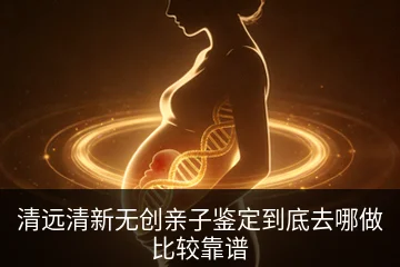 清远清新无创亲子鉴定到底去哪做比较靠谱