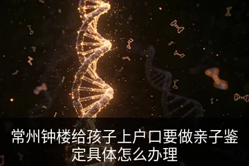 常州钟楼给孩子上户口要做亲子鉴定具体怎么办理