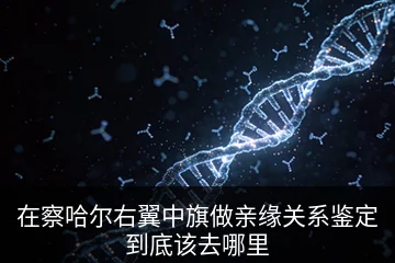 在察哈尔右翼中旗做亲缘关系鉴定到底该去哪里