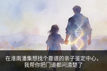 在淮南潘集想找个靠谱的亲子鉴定中心，我帮你把门道都问清楚了