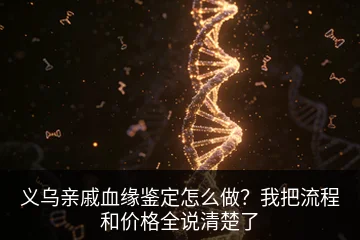 义乌亲戚血缘鉴定怎么做？我把流程和价格全说清楚了