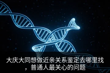 大庆大同想做近亲关系鉴定去哪里找，普通人最关心的问题
