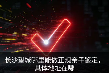 长沙望城哪里能做正规亲子鉴定，具体地址在哪