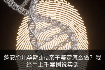 蓬安胎儿孕期dna亲子鉴定怎么做？我经手上千案例说实话