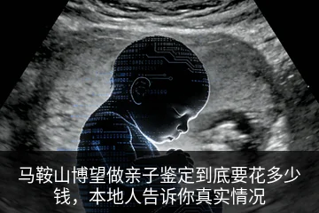 马鞍山博望做亲子鉴定到底要花多少钱，本地人告诉你真实情况