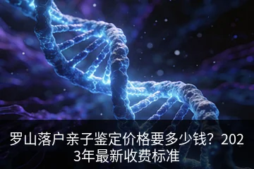 罗山落户亲子鉴定价格要多少钱？2023年最新收费标准