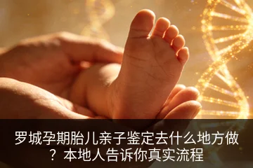 罗城孕期胎儿亲子鉴定去什么地方做？本地人告诉你真实流程