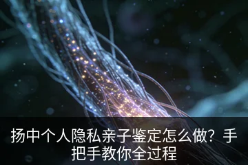 扬中个人隐私亲子鉴定怎么做？手把手教你全过程