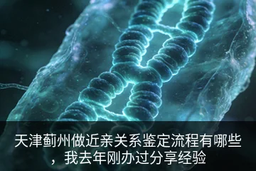 天津蓟州做近亲关系鉴定流程有哪些，我去年刚办过分享经验