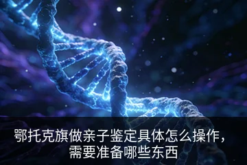 鄂托克旗做亲子鉴定具体怎么操作，需要准备哪些东西