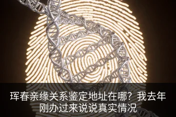 珲春亲缘关系鉴定地址在哪？我去年刚办过来说说真实情况